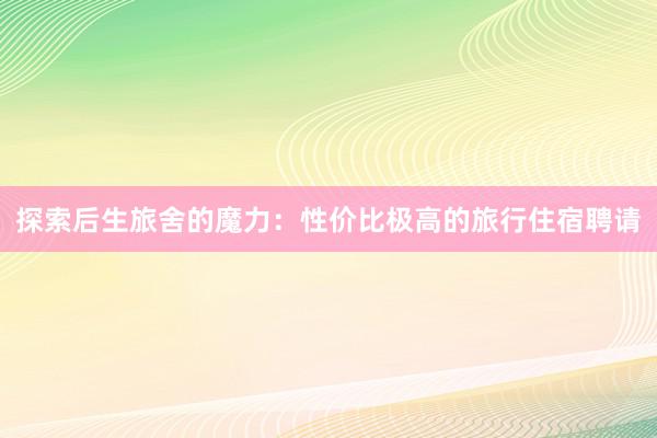 探索后生旅舍的魔力：性价比极高的旅行住宿聘请